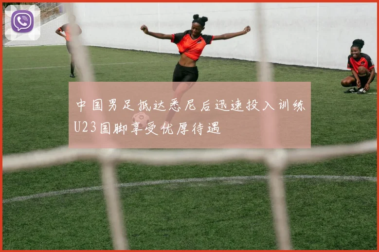中国男足抵达悉尼后迅速投入训练U23国脚享受优厚待遇