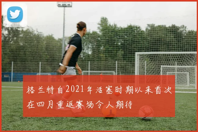 格兰特自2021年活塞时期以来首次在四月重返赛场令人期待