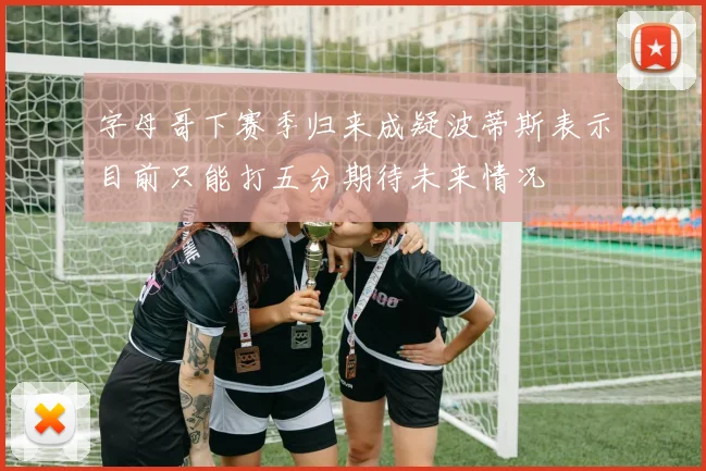 字母哥下赛季归来成疑波蒂斯表示目前只能打五分期待未来情况
