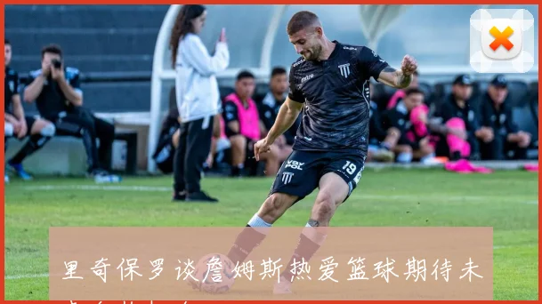 里奇保罗谈詹姆斯热爱篮球期待未来合作机会