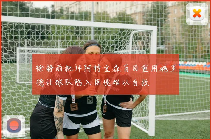 徐静雨批评阿特金森盲目重用施罗德让球队陷入困境难以自救