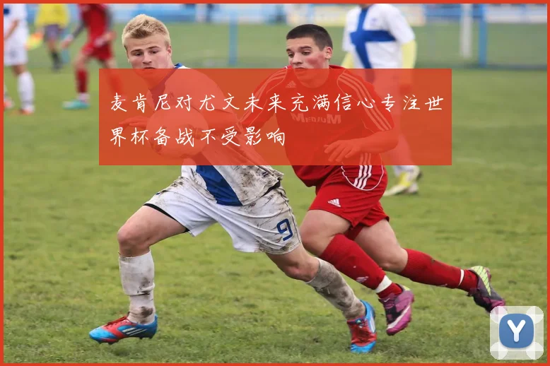 麦肯尼对尤文未来充满信心专注世界杯备战不受影响