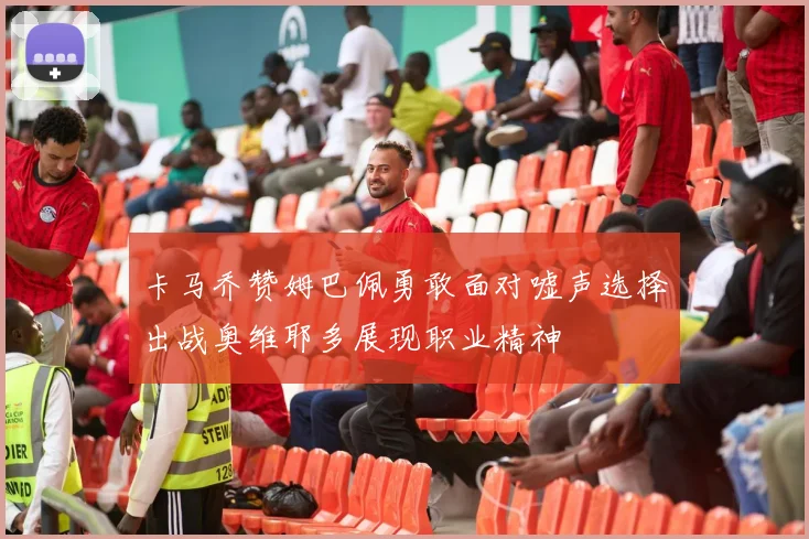 卡马乔赞姆巴佩勇敢面对嘘声选择出战奥维耶多展现职业精神