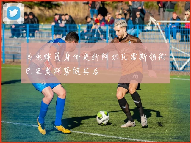马竞球员身价更新阿尔瓦雷斯领衔巴里奥斯紧随其后