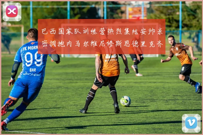 巴西国家队训练营热烈集结安帅亲密拥抱内马尔维尼修斯恩德里克齐亮相