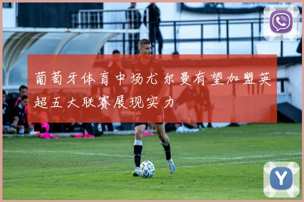 葡萄牙体育中场尤尔曼有望加盟英超五大联赛展现实力