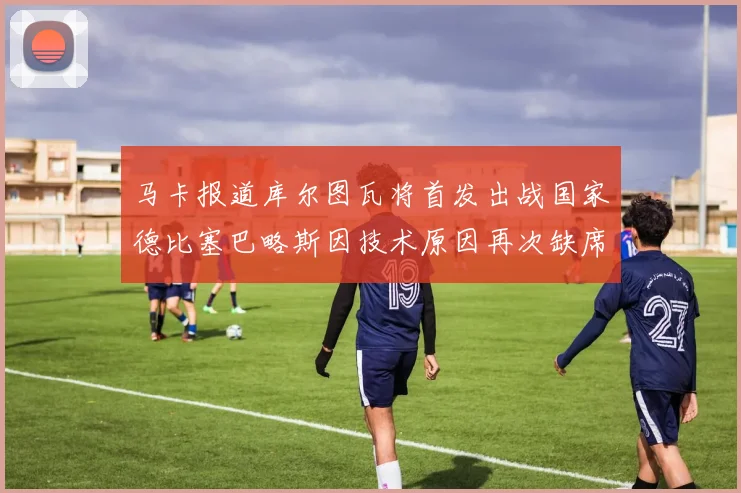 马卡报道库尔图瓦将首发出战国家德比塞巴略斯因技术原因再次缺席