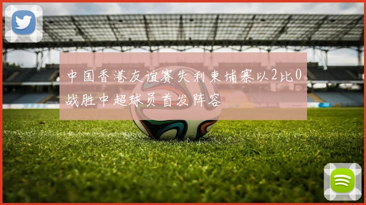 中国香港友谊赛失利柬埔寨以2比0战胜中超球员首发阵容